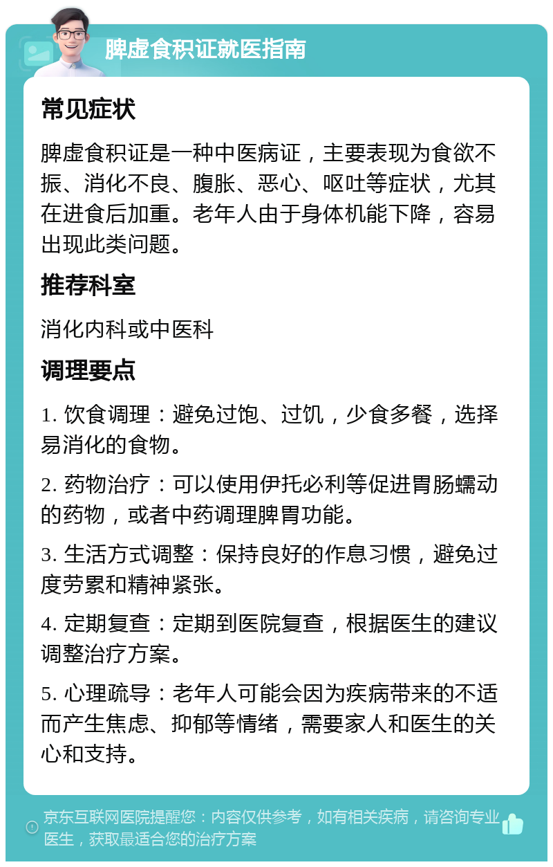 脾虚食积证就医指南 常见症状 脾虚食积证是一种中医病证，主要表现为食欲不振、消化不良、腹胀、恶心、呕吐等症状，尤其在进食后加重。老年人由于身体机能下降，容易出现此类问题。 推荐科室 消化内科或中医科 调理要点 1. 饮食调理：避免过饱、过饥，少食多餐，选择易消化的食物。 2. 药物治疗：可以使用伊托必利等促进胃肠蠕动的药物，或者中药调理脾胃功能。 3. 生活方式调整：保持良好的作息习惯，避免过度劳累和精神紧张。 4. 定期复查：定期到医院复查，根据医生的建议调整治疗方案。 5. 心理疏导：老年人可能会因为疾病带来的不适而产生焦虑、抑郁等情绪，需要家人和医生的关心和支持。