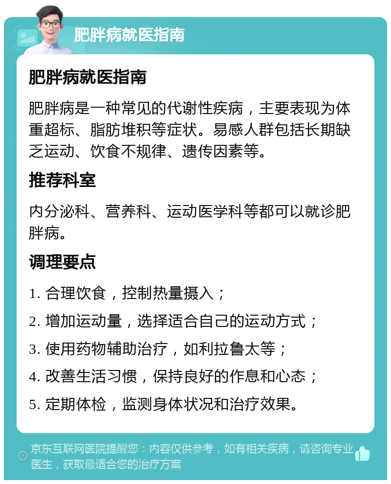 肥胖病就医指南 肥胖病就医指南 肥胖病是一种常见的代谢性疾病，主要表现为体重超标、脂肪堆积等症状。易感人群包括长期缺乏运动、饮食不规律、遗传因素等。 推荐科室 内分泌科、营养科、运动医学科等都可以就诊肥胖病。 调理要点 1. 合理饮食，控制热量摄入； 2. 增加运动量，选择适合自己的运动方式； 3. 使用药物辅助治疗，如利拉鲁太等； 4. 改善生活习惯，保持良好的作息和心态； 5. 定期体检，监测身体状况和治疗效果。