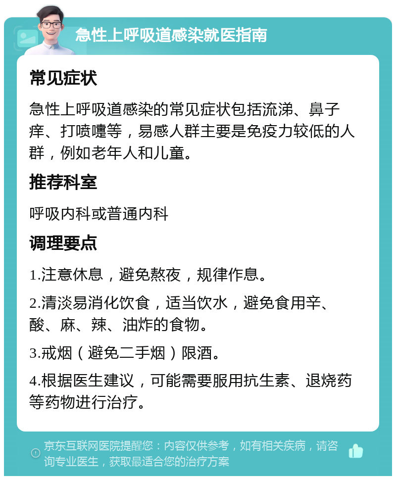 急性上呼吸道感染就医指南 常见症状 急性上呼吸道感染的常见症状包括流涕、鼻子痒、打喷嚏等，易感人群主要是免疫力较低的人群，例如老年人和儿童。 推荐科室 呼吸内科或普通内科 调理要点 1.注意休息，避免熬夜，规律作息。 2.清淡易消化饮食，适当饮水，避免食用辛、酸、麻、辣、油炸的食物。 3.戒烟（避免二手烟）限酒。 4.根据医生建议，可能需要服用抗生素、退烧药等药物进行治疗。