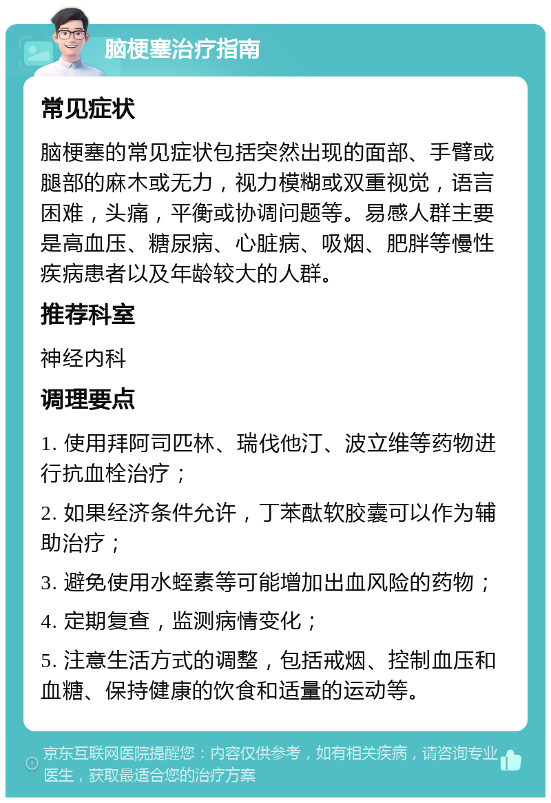 脑梗塞治疗指南 常见症状 脑梗塞的常见症状包括突然出现的面部、手臂或腿部的麻木或无力，视力模糊或双重视觉，语言困难，头痛，平衡或协调问题等。易感人群主要是高血压、糖尿病、心脏病、吸烟、肥胖等慢性疾病患者以及年龄较大的人群。 推荐科室 神经内科 调理要点 1. 使用拜阿司匹林、瑞伐他汀、波立维等药物进行抗血栓治疗； 2. 如果经济条件允许，丁苯酞软胶囊可以作为辅助治疗； 3. 避免使用水蛭素等可能增加出血风险的药物； 4. 定期复查，监测病情变化； 5. 注意生活方式的调整，包括戒烟、控制血压和血糖、保持健康的饮食和适量的运动等。