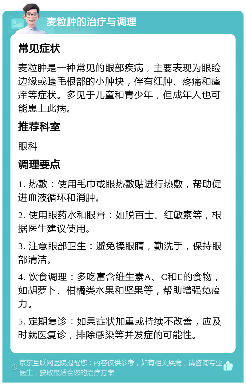 麦粒肿的治疗与调理 常见症状 麦粒肿是一种常见的眼部疾病，主要表现为眼睑边缘或睫毛根部的小肿块，伴有红肿、疼痛和瘙痒等症状。多见于儿童和青少年，但成年人也可能患上此病。 推荐科室 眼科 调理要点 1. 热敷：使用毛巾或眼热敷贴进行热敷，帮助促进血液循环和消肿。 2. 使用眼药水和眼膏：如脱百士、红敏素等，根据医生建议使用。 3. 注意眼部卫生：避免揉眼睛，勤洗手，保持眼部清洁。 4. 饮食调理：多吃富含维生素A、C和E的食物，如胡萝卜、柑橘类水果和坚果等，帮助增强免疫力。 5. 定期复诊：如果症状加重或持续不改善，应及时就医复诊，排除感染等并发症的可能性。