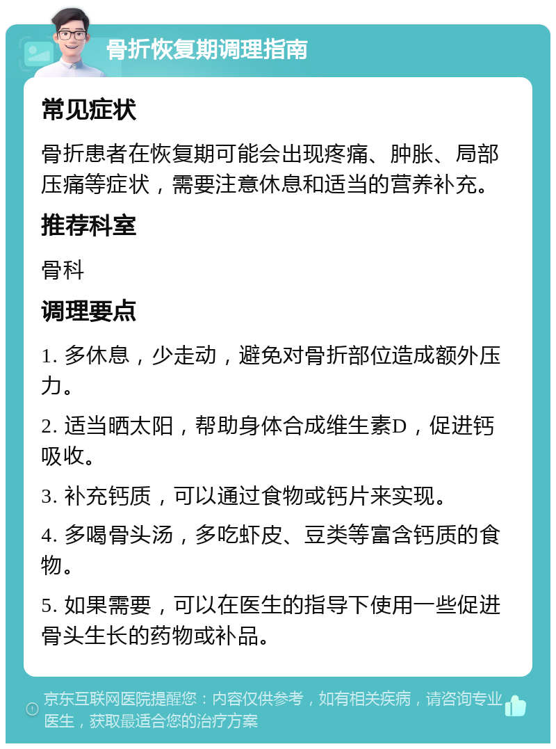 骨折恢复期调理指南 常见症状 骨折患者在恢复期可能会出现疼痛、肿胀、局部压痛等症状，需要注意休息和适当的营养补充。 推荐科室 骨科 调理要点 1. 多休息，少走动，避免对骨折部位造成额外压力。 2. 适当晒太阳，帮助身体合成维生素D，促进钙吸收。 3. 补充钙质，可以通过食物或钙片来实现。 4. 多喝骨头汤，多吃虾皮、豆类等富含钙质的食物。 5. 如果需要，可以在医生的指导下使用一些促进骨头生长的药物或补品。