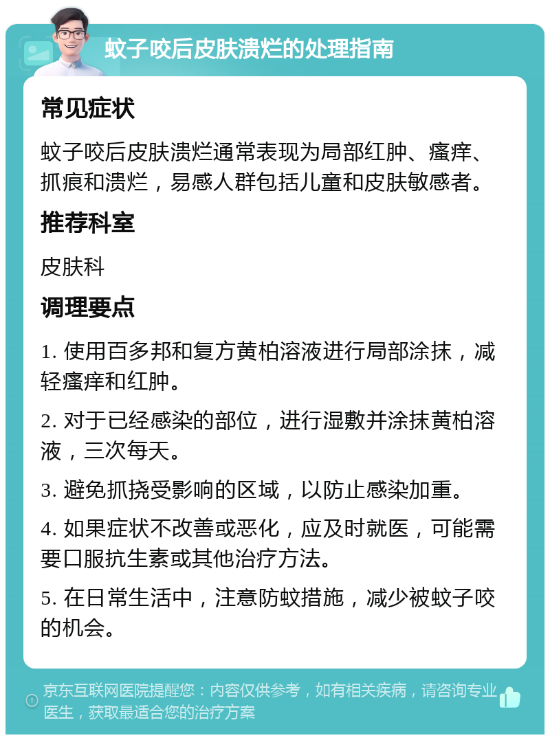 蚊子咬后皮肤溃烂的处理指南 常见症状 蚊子咬后皮肤溃烂通常表现为局部红肿、瘙痒、抓痕和溃烂，易感人群包括儿童和皮肤敏感者。 推荐科室 皮肤科 调理要点 1. 使用百多邦和复方黄柏溶液进行局部涂抹，减轻瘙痒和红肿。 2. 对于已经感染的部位，进行湿敷并涂抹黄柏溶液，三次每天。 3. 避免抓挠受影响的区域，以防止感染加重。 4. 如果症状不改善或恶化，应及时就医，可能需要口服抗生素或其他治疗方法。 5. 在日常生活中，注意防蚊措施，减少被蚊子咬的机会。