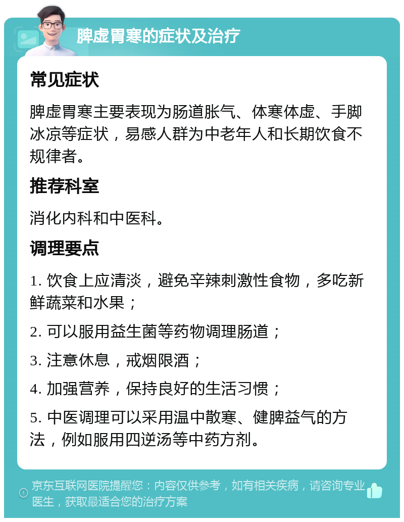 脾虚胃寒的症状及治疗 常见症状 脾虚胃寒主要表现为肠道胀气、体寒体虚、手脚冰凉等症状，易感人群为中老年人和长期饮食不规律者。 推荐科室 消化内科和中医科。 调理要点 1. 饮食上应清淡，避免辛辣刺激性食物，多吃新鲜蔬菜和水果； 2. 可以服用益生菌等药物调理肠道； 3. 注意休息，戒烟限酒； 4. 加强营养，保持良好的生活习惯； 5. 中医调理可以采用温中散寒、健脾益气的方法，例如服用四逆汤等中药方剂。