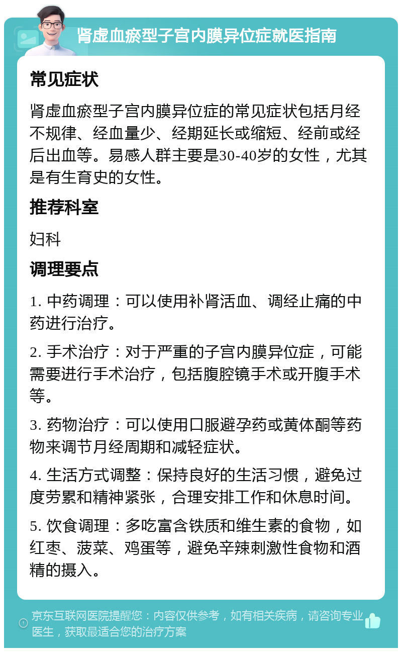 肾虚血瘀型子宫内膜异位症就医指南 常见症状 肾虚血瘀型子宫内膜异位症的常见症状包括月经不规律、经血量少、经期延长或缩短、经前或经后出血等。易感人群主要是30-40岁的女性，尤其是有生育史的女性。 推荐科室 妇科 调理要点 1. 中药调理：可以使用补肾活血、调经止痛的中药进行治疗。 2. 手术治疗：对于严重的子宫内膜异位症，可能需要进行手术治疗，包括腹腔镜手术或开腹手术等。 3. 药物治疗：可以使用口服避孕药或黄体酮等药物来调节月经周期和减轻症状。 4. 生活方式调整：保持良好的生活习惯，避免过度劳累和精神紧张，合理安排工作和休息时间。 5. 饮食调理：多吃富含铁质和维生素的食物，如红枣、菠菜、鸡蛋等，避免辛辣刺激性食物和酒精的摄入。