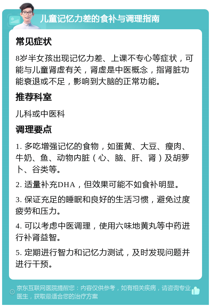 儿童记忆力差的食补与调理指南 常见症状 8岁半女孩出现记忆力差、上课不专心等症状，可能与儿童肾虚有关，肾虚是中医概念，指肾脏功能衰退或不足，影响到大脑的正常功能。 推荐科室 儿科或中医科 调理要点 1. 多吃增强记忆的食物，如蛋黄、大豆、瘦肉、牛奶、鱼、动物内脏（心、脑、肝、肾）及胡萝卜、谷类等。 2. 适量补充DHA，但效果可能不如食补明显。 3. 保证充足的睡眠和良好的生活习惯，避免过度疲劳和压力。 4. 可以考虑中医调理，使用六味地黄丸等中药进行补肾益智。 5. 定期进行智力和记忆力测试，及时发现问题并进行干预。