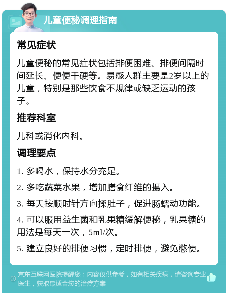 儿童便秘调理指南 常见症状 儿童便秘的常见症状包括排便困难、排便间隔时间延长、便便干硬等。易感人群主要是2岁以上的儿童，特别是那些饮食不规律或缺乏运动的孩子。 推荐科室 儿科或消化内科。 调理要点 1. 多喝水，保持水分充足。 2. 多吃蔬菜水果，增加膳食纤维的摄入。 3. 每天按顺时针方向揉肚子，促进肠蠕动功能。 4. 可以服用益生菌和乳果糖缓解便秘，乳果糖的用法是每天一次，5ml/次。 5. 建立良好的排便习惯，定时排便，避免憋便。