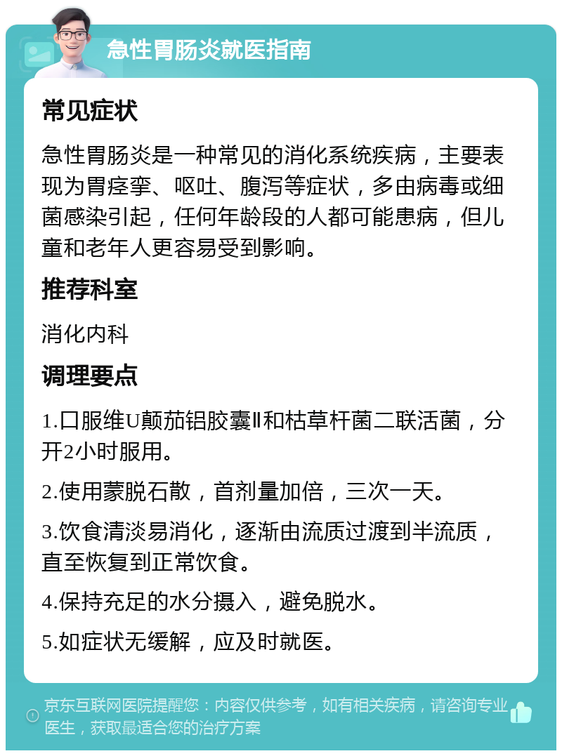 急性胃肠炎就医指南 常见症状 急性胃肠炎是一种常见的消化系统疾病，主要表现为胃痉挛、呕吐、腹泻等症状，多由病毒或细菌感染引起，任何年龄段的人都可能患病，但儿童和老年人更容易受到影响。 推荐科室 消化内科 调理要点 1.口服维U颠茄铝胶囊Ⅱ和枯草杆菌二联活菌，分开2小时服用。 2.使用蒙脱石散，首剂量加倍，三次一天。 3.饮食清淡易消化，逐渐由流质过渡到半流质，直至恢复到正常饮食。 4.保持充足的水分摄入，避免脱水。 5.如症状无缓解，应及时就医。