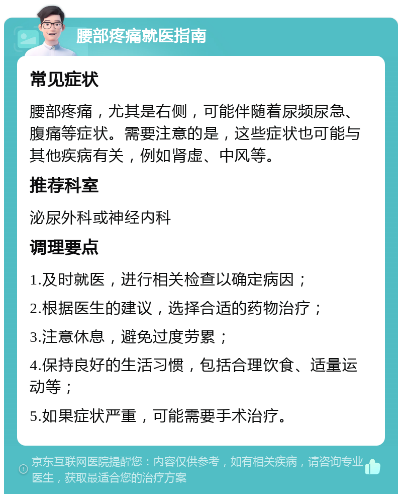 腰部疼痛就医指南 常见症状 腰部疼痛，尤其是右侧，可能伴随着尿频尿急、腹痛等症状。需要注意的是，这些症状也可能与其他疾病有关，例如肾虚、中风等。 推荐科室 泌尿外科或神经内科 调理要点 1.及时就医，进行相关检查以确定病因； 2.根据医生的建议，选择合适的药物治疗； 3.注意休息，避免过度劳累； 4.保持良好的生活习惯，包括合理饮食、适量运动等； 5.如果症状严重，可能需要手术治疗。