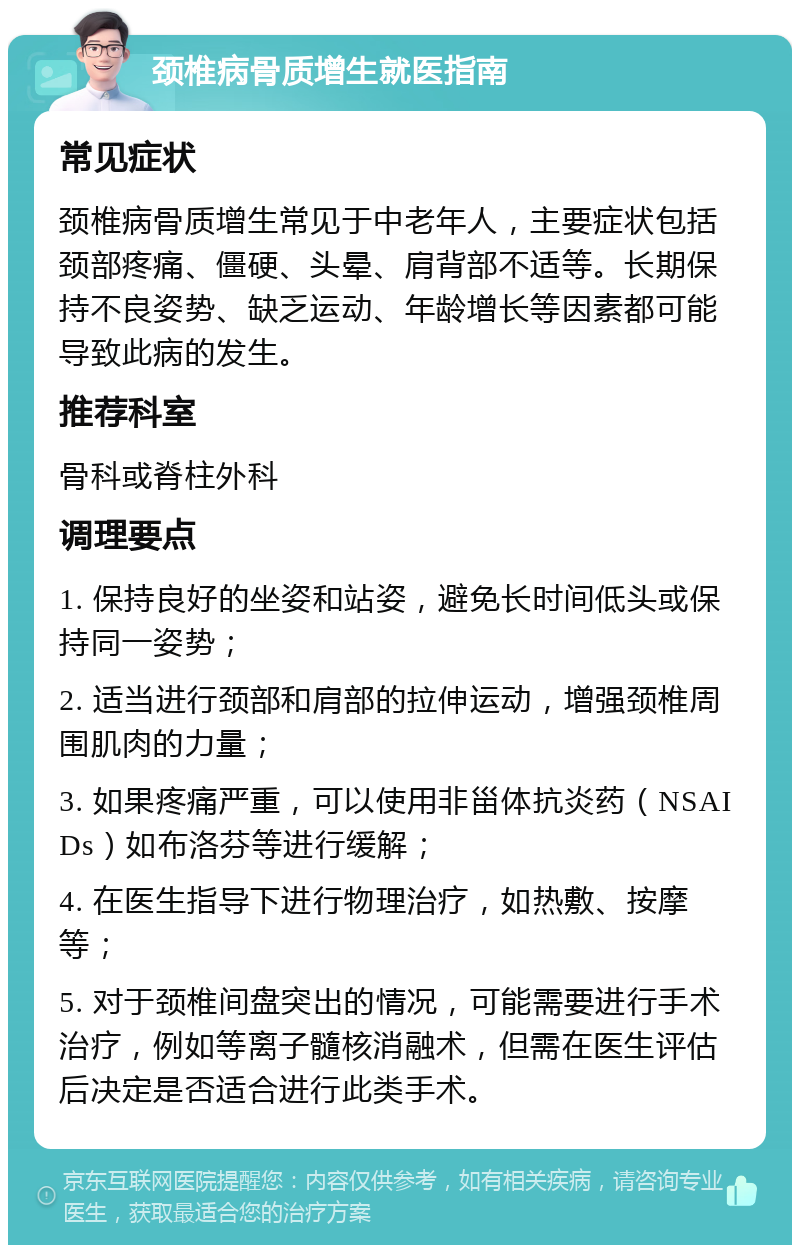 颈椎病骨质增生就医指南 常见症状 颈椎病骨质增生常见于中老年人，主要症状包括颈部疼痛、僵硬、头晕、肩背部不适等。长期保持不良姿势、缺乏运动、年龄增长等因素都可能导致此病的发生。 推荐科室 骨科或脊柱外科 调理要点 1. 保持良好的坐姿和站姿，避免长时间低头或保持同一姿势； 2. 适当进行颈部和肩部的拉伸运动，增强颈椎周围肌肉的力量； 3. 如果疼痛严重，可以使用非甾体抗炎药（NSAIDs）如布洛芬等进行缓解； 4. 在医生指导下进行物理治疗，如热敷、按摩等； 5. 对于颈椎间盘突出的情况，可能需要进行手术治疗，例如等离子髓核消融术，但需在医生评估后决定是否适合进行此类手术。