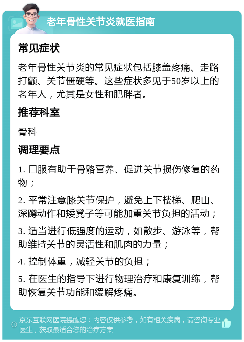 老年骨性关节炎就医指南 常见症状 老年骨性关节炎的常见症状包括膝盖疼痛、走路打颤、关节僵硬等。这些症状多见于50岁以上的老年人，尤其是女性和肥胖者。 推荐科室 骨科 调理要点 1. 口服有助于骨骼营养、促进关节损伤修复的药物； 2. 平常注意膝关节保护，避免上下楼梯、爬山、深蹲动作和矮凳子等可能加重关节负担的活动； 3. 适当进行低强度的运动，如散步、游泳等，帮助维持关节的灵活性和肌肉的力量； 4. 控制体重，减轻关节的负担； 5. 在医生的指导下进行物理治疗和康复训练，帮助恢复关节功能和缓解疼痛。