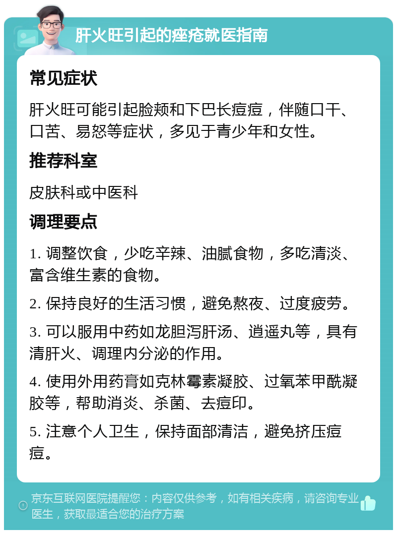 肝火旺引起的痤疮就医指南 常见症状 肝火旺可能引起脸颊和下巴长痘痘，伴随口干、口苦、易怒等症状，多见于青少年和女性。 推荐科室 皮肤科或中医科 调理要点 1. 调整饮食，少吃辛辣、油腻食物，多吃清淡、富含维生素的食物。 2. 保持良好的生活习惯，避免熬夜、过度疲劳。 3. 可以服用中药如龙胆泻肝汤、逍遥丸等，具有清肝火、调理内分泌的作用。 4. 使用外用药膏如克林霉素凝胶、过氧苯甲酰凝胶等，帮助消炎、杀菌、去痘印。 5. 注意个人卫生，保持面部清洁，避免挤压痘痘。