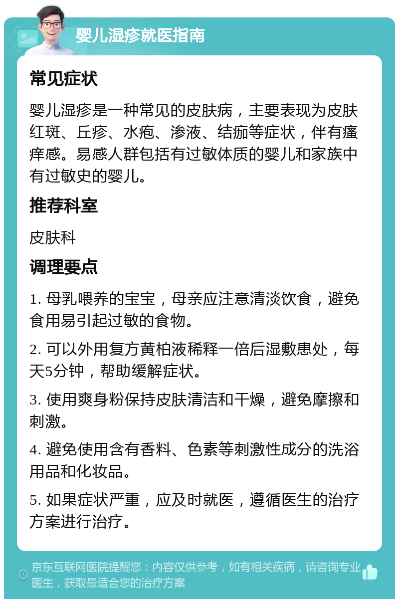 婴儿湿疹就医指南 常见症状 婴儿湿疹是一种常见的皮肤病，主要表现为皮肤红斑、丘疹、水疱、渗液、结痂等症状，伴有瘙痒感。易感人群包括有过敏体质的婴儿和家族中有过敏史的婴儿。 推荐科室 皮肤科 调理要点 1. 母乳喂养的宝宝，母亲应注意清淡饮食，避免食用易引起过敏的食物。 2. 可以外用复方黄柏液稀释一倍后湿敷患处，每天5分钟，帮助缓解症状。 3. 使用爽身粉保持皮肤清洁和干燥，避免摩擦和刺激。 4. 避免使用含有香料、色素等刺激性成分的洗浴用品和化妆品。 5. 如果症状严重，应及时就医，遵循医生的治疗方案进行治疗。