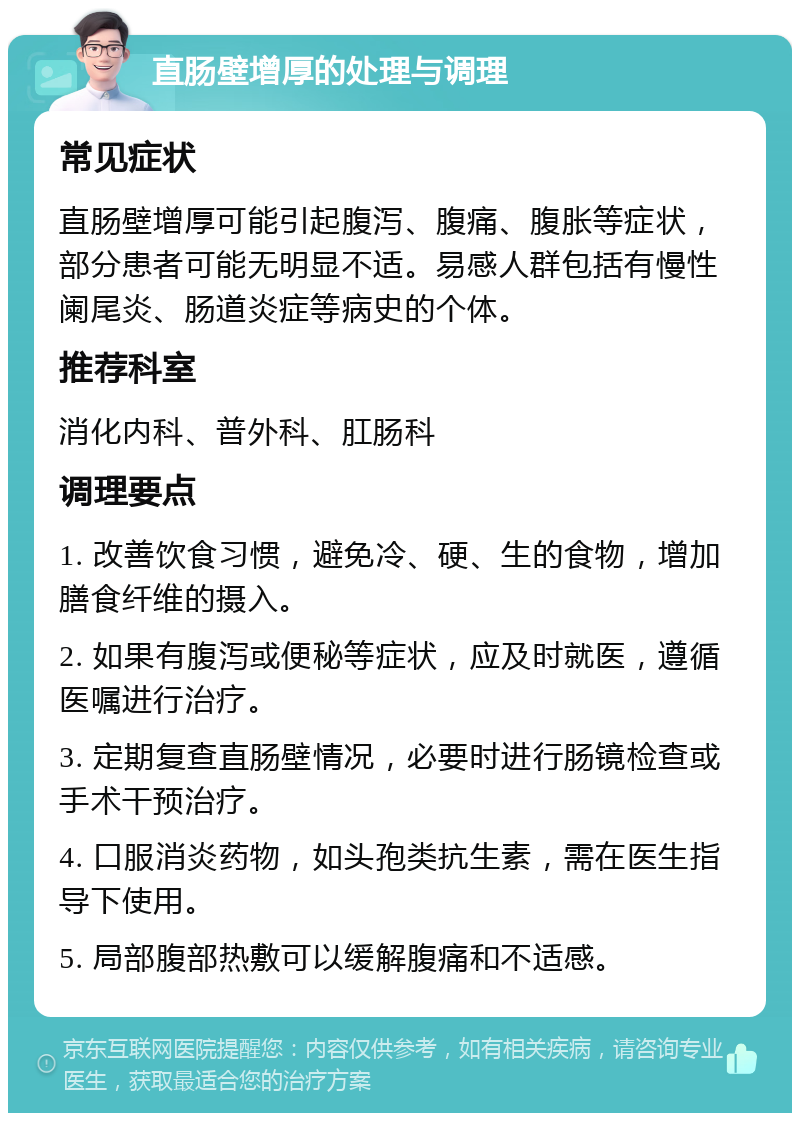 直肠壁增厚的处理与调理 常见症状 直肠壁增厚可能引起腹泻、腹痛、腹胀等症状，部分患者可能无明显不适。易感人群包括有慢性阑尾炎、肠道炎症等病史的个体。 推荐科室 消化内科、普外科、肛肠科 调理要点 1. 改善饮食习惯，避免冷、硬、生的食物，增加膳食纤维的摄入。 2. 如果有腹泻或便秘等症状，应及时就医，遵循医嘱进行治疗。 3. 定期复查直肠壁情况，必要时进行肠镜检查或手术干预治疗。 4. 口服消炎药物，如头孢类抗生素，需在医生指导下使用。 5. 局部腹部热敷可以缓解腹痛和不适感。