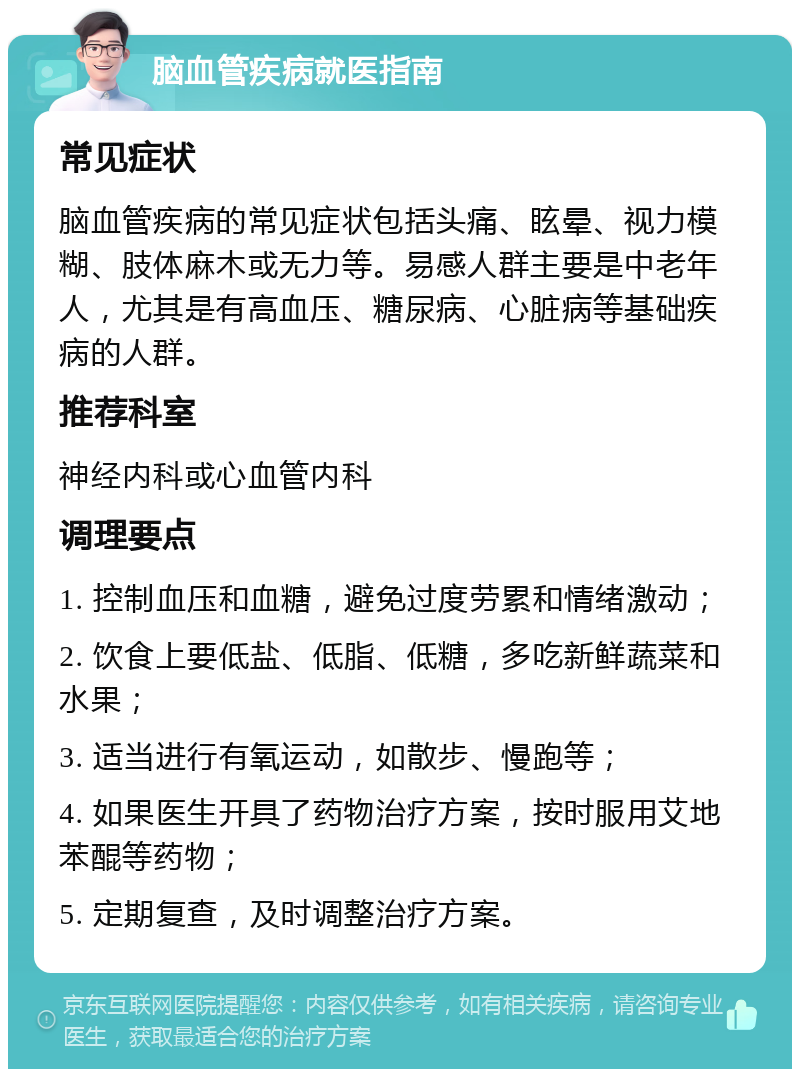 脑血管疾病就医指南 常见症状 脑血管疾病的常见症状包括头痛、眩晕、视力模糊、肢体麻木或无力等。易感人群主要是中老年人，尤其是有高血压、糖尿病、心脏病等基础疾病的人群。 推荐科室 神经内科或心血管内科 调理要点 1. 控制血压和血糖，避免过度劳累和情绪激动； 2. 饮食上要低盐、低脂、低糖，多吃新鲜蔬菜和水果； 3. 适当进行有氧运动，如散步、慢跑等； 4. 如果医生开具了药物治疗方案，按时服用艾地苯醌等药物； 5. 定期复查，及时调整治疗方案。