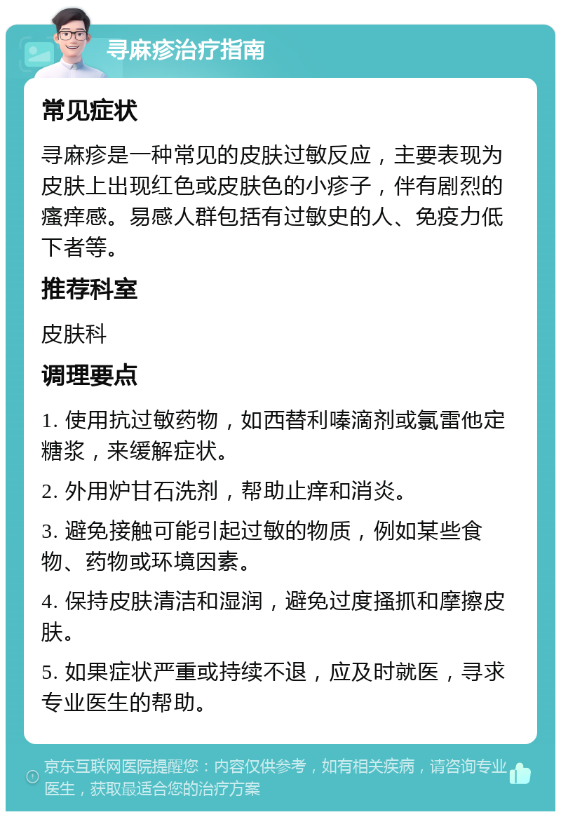 寻麻疹治疗指南 常见症状 寻麻疹是一种常见的皮肤过敏反应，主要表现为皮肤上出现红色或皮肤色的小疹子，伴有剧烈的瘙痒感。易感人群包括有过敏史的人、免疫力低下者等。 推荐科室 皮肤科 调理要点 1. 使用抗过敏药物，如西替利嗪滴剂或氯雷他定糖浆，来缓解症状。 2. 外用炉甘石洗剂，帮助止痒和消炎。 3. 避免接触可能引起过敏的物质，例如某些食物、药物或环境因素。 4. 保持皮肤清洁和湿润，避免过度搔抓和摩擦皮肤。 5. 如果症状严重或持续不退，应及时就医，寻求专业医生的帮助。