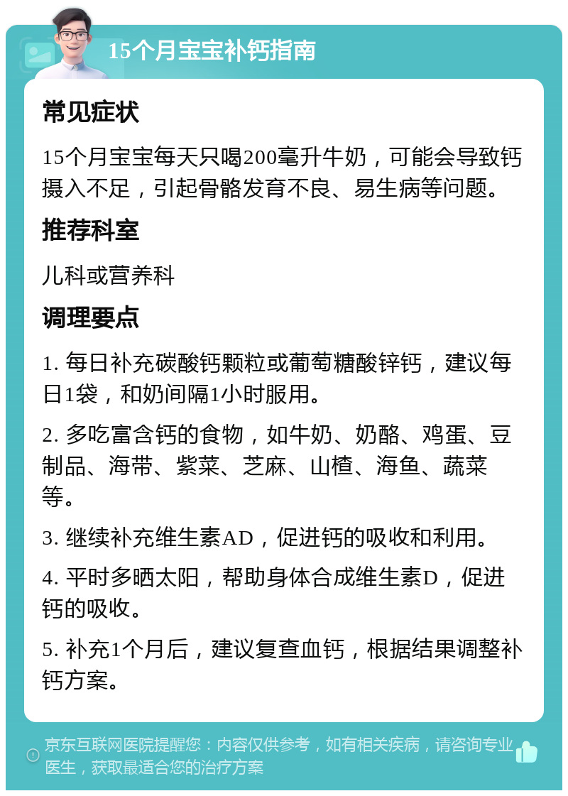 15个月宝宝补钙指南 常见症状 15个月宝宝每天只喝200毫升牛奶，可能会导致钙摄入不足，引起骨骼发育不良、易生病等问题。 推荐科室 儿科或营养科 调理要点 1. 每日补充碳酸钙颗粒或葡萄糖酸锌钙，建议每日1袋，和奶间隔1小时服用。 2. 多吃富含钙的食物，如牛奶、奶酪、鸡蛋、豆制品、海带、紫菜、芝麻、山楂、海鱼、蔬菜等。 3. 继续补充维生素AD，促进钙的吸收和利用。 4. 平时多晒太阳，帮助身体合成维生素D，促进钙的吸收。 5. 补充1个月后，建议复查血钙，根据结果调整补钙方案。