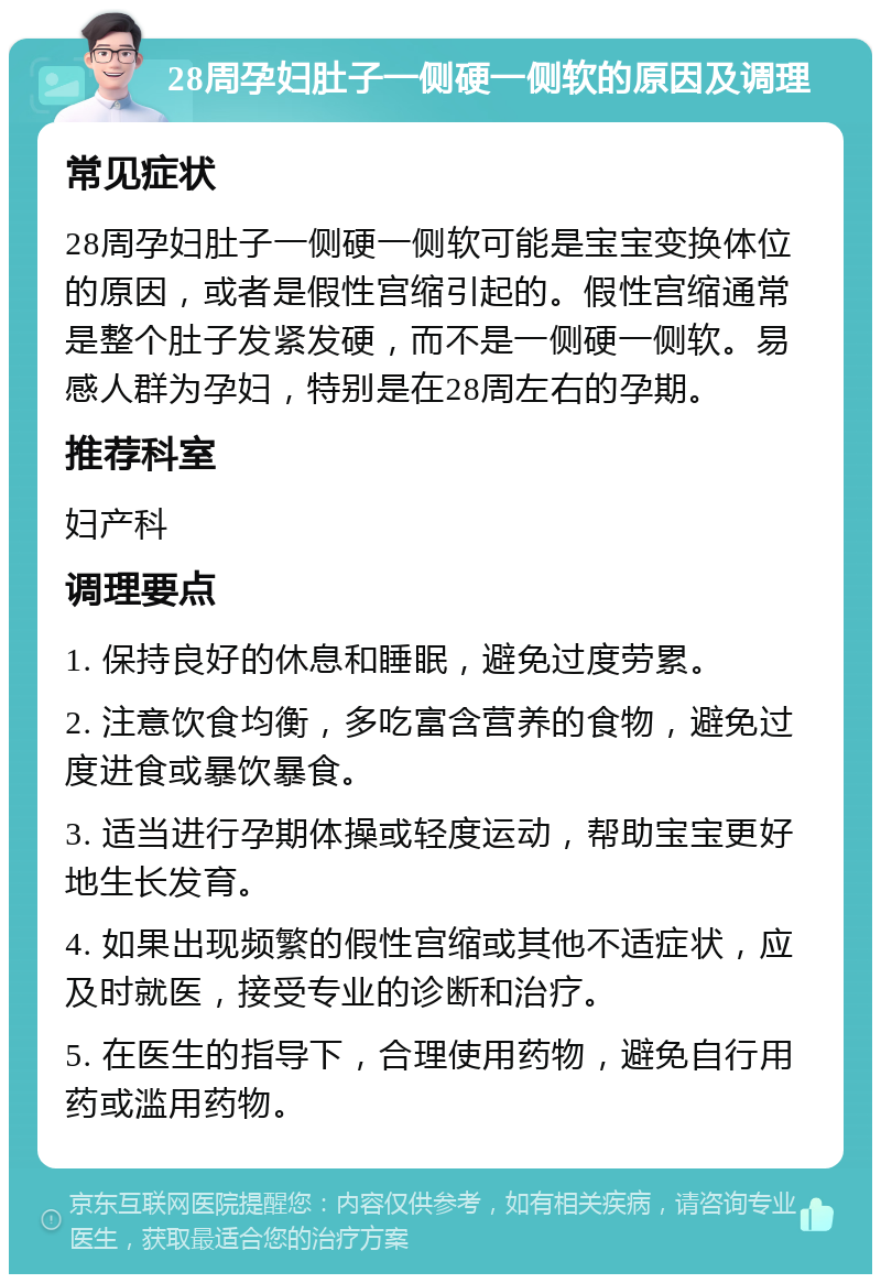 28周孕妇肚子一侧硬一侧软的原因及调理 常见症状 28周孕妇肚子一侧硬一侧软可能是宝宝变换体位的原因，或者是假性宫缩引起的。假性宫缩通常是整个肚子发紧发硬，而不是一侧硬一侧软。易感人群为孕妇，特别是在28周左右的孕期。 推荐科室 妇产科 调理要点 1. 保持良好的休息和睡眠，避免过度劳累。 2. 注意饮食均衡，多吃富含营养的食物，避免过度进食或暴饮暴食。 3. 适当进行孕期体操或轻度运动，帮助宝宝更好地生长发育。 4. 如果出现频繁的假性宫缩或其他不适症状，应及时就医，接受专业的诊断和治疗。 5. 在医生的指导下，合理使用药物，避免自行用药或滥用药物。