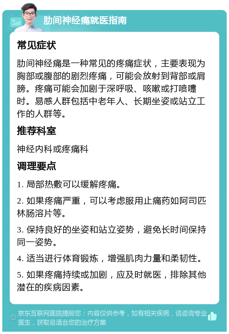 肋间神经痛就医指南 常见症状 肋间神经痛是一种常见的疼痛症状，主要表现为胸部或腹部的剧烈疼痛，可能会放射到背部或肩膀。疼痛可能会加剧于深呼吸、咳嗽或打喷嚏时。易感人群包括中老年人、长期坐姿或站立工作的人群等。 推荐科室 神经内科或疼痛科 调理要点 1. 局部热敷可以缓解疼痛。 2. 如果疼痛严重，可以考虑服用止痛药如阿司匹林肠溶片等。 3. 保持良好的坐姿和站立姿势，避免长时间保持同一姿势。 4. 适当进行体育锻炼，增强肌肉力量和柔韧性。 5. 如果疼痛持续或加剧，应及时就医，排除其他潜在的疾病因素。