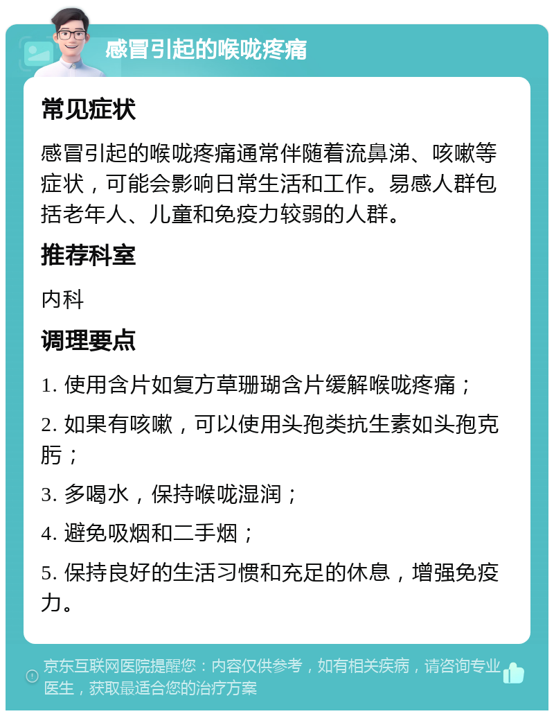 感冒引起的喉咙疼痛 常见症状 感冒引起的喉咙疼痛通常伴随着流鼻涕、咳嗽等症状，可能会影响日常生活和工作。易感人群包括老年人、儿童和免疫力较弱的人群。 推荐科室 内科 调理要点 1. 使用含片如复方草珊瑚含片缓解喉咙疼痛； 2. 如果有咳嗽，可以使用头孢类抗生素如头孢克肟； 3. 多喝水，保持喉咙湿润； 4. 避免吸烟和二手烟； 5. 保持良好的生活习惯和充足的休息，增强免疫力。