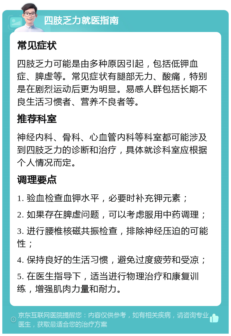 四肢乏力就医指南 常见症状 四肢乏力可能是由多种原因引起，包括低钾血症、脾虚等。常见症状有腿部无力、酸痛，特别是在剧烈运动后更为明显。易感人群包括长期不良生活习惯者、营养不良者等。 推荐科室 神经内科、骨科、心血管内科等科室都可能涉及到四肢乏力的诊断和治疗，具体就诊科室应根据个人情况而定。 调理要点 1. 验血检查血钾水平，必要时补充钾元素； 2. 如果存在脾虚问题，可以考虑服用中药调理； 3. 进行腰椎核磁共振检查，排除神经压迫的可能性； 4. 保持良好的生活习惯，避免过度疲劳和受凉； 5. 在医生指导下，适当进行物理治疗和康复训练，增强肌肉力量和耐力。