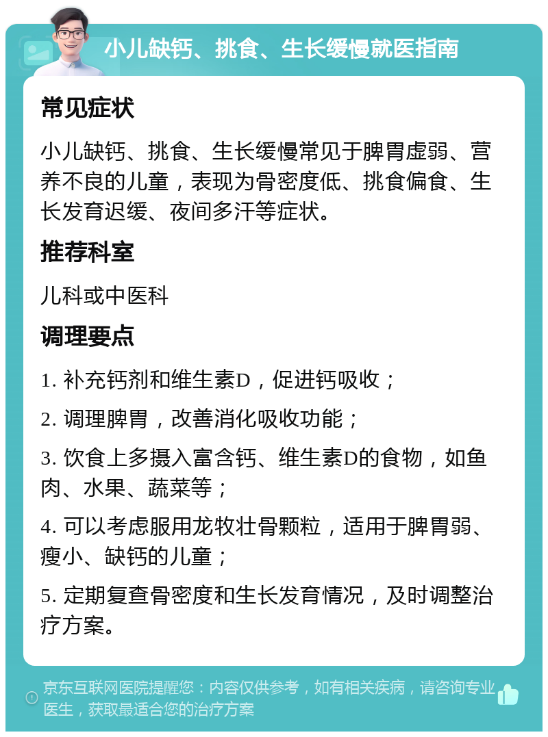 小儿缺钙、挑食、生长缓慢就医指南 常见症状 小儿缺钙、挑食、生长缓慢常见于脾胃虚弱、营养不良的儿童，表现为骨密度低、挑食偏食、生长发育迟缓、夜间多汗等症状。 推荐科室 儿科或中医科 调理要点 1. 补充钙剂和维生素D，促进钙吸收； 2. 调理脾胃，改善消化吸收功能； 3. 饮食上多摄入富含钙、维生素D的食物，如鱼肉、水果、蔬菜等； 4. 可以考虑服用龙牧壮骨颗粒，适用于脾胃弱、瘦小、缺钙的儿童； 5. 定期复查骨密度和生长发育情况，及时调整治疗方案。