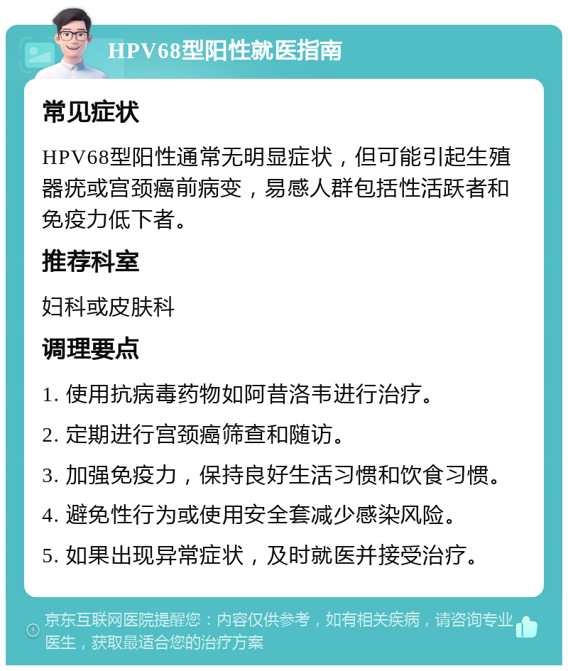 HPV68型阳性就医指南 常见症状 HPV68型阳性通常无明显症状，但可能引起生殖器疣或宫颈癌前病变，易感人群包括性活跃者和免疫力低下者。 推荐科室 妇科或皮肤科 调理要点 1. 使用抗病毒药物如阿昔洛韦进行治疗。 2. 定期进行宫颈癌筛查和随访。 3. 加强免疫力，保持良好生活习惯和饮食习惯。 4. 避免性行为或使用安全套减少感染风险。 5. 如果出现异常症状，及时就医并接受治疗。