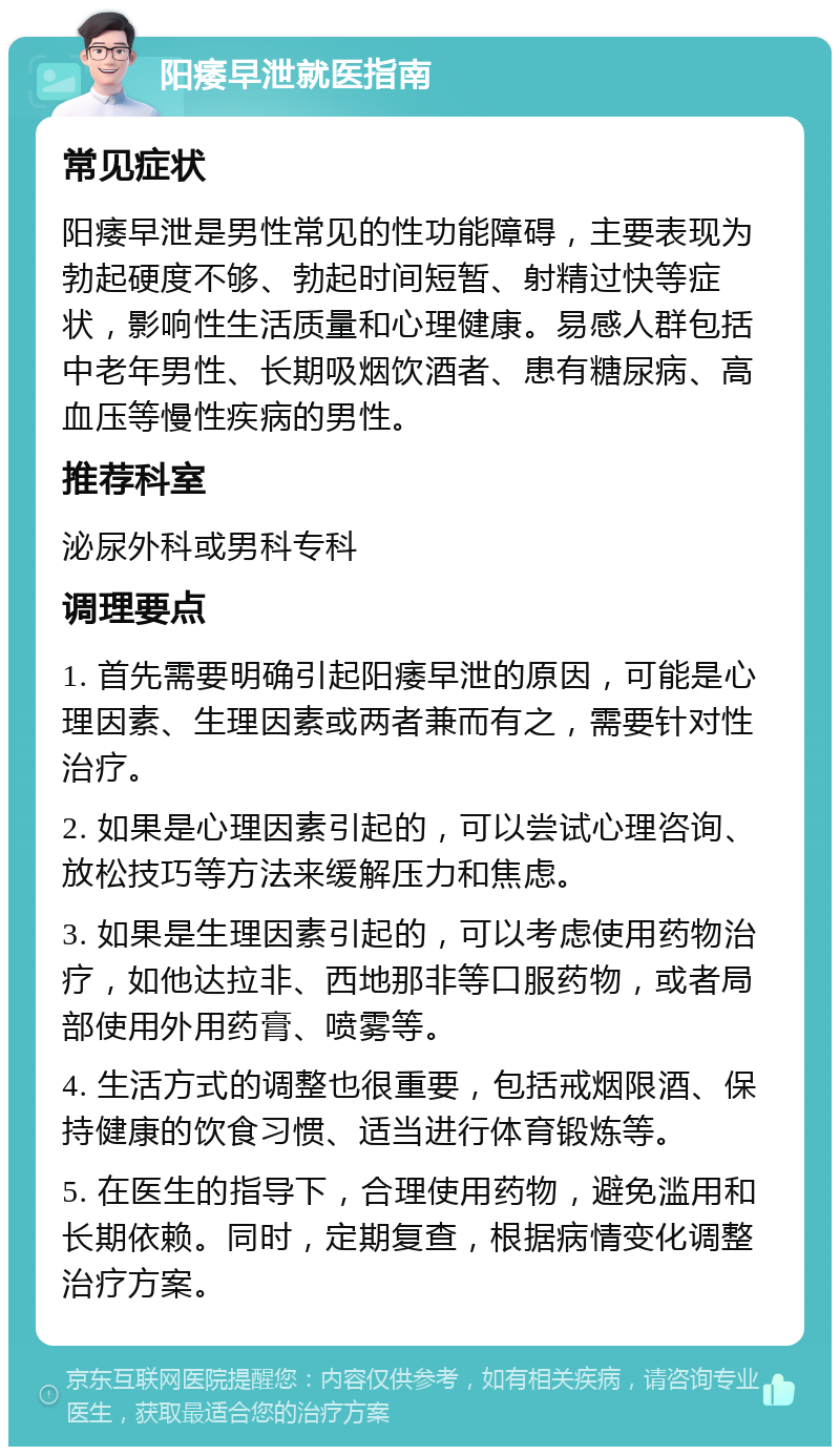 阳痿早泄就医指南 常见症状 阳痿早泄是男性常见的性功能障碍，主要表现为勃起硬度不够、勃起时间短暂、射精过快等症状，影响性生活质量和心理健康。易感人群包括中老年男性、长期吸烟饮酒者、患有糖尿病、高血压等慢性疾病的男性。 推荐科室 泌尿外科或男科专科 调理要点 1. 首先需要明确引起阳痿早泄的原因，可能是心理因素、生理因素或两者兼而有之，需要针对性治疗。 2. 如果是心理因素引起的，可以尝试心理咨询、放松技巧等方法来缓解压力和焦虑。 3. 如果是生理因素引起的，可以考虑使用药物治疗，如他达拉非、西地那非等口服药物，或者局部使用外用药膏、喷雾等。 4. 生活方式的调整也很重要，包括戒烟限酒、保持健康的饮食习惯、适当进行体育锻炼等。 5. 在医生的指导下，合理使用药物，避免滥用和长期依赖。同时，定期复查，根据病情变化调整治疗方案。