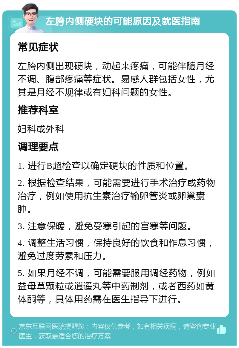 左胯内侧硬块的可能原因及就医指南 常见症状 左胯内侧出现硬块，动起来疼痛，可能伴随月经不调、腹部疼痛等症状。易感人群包括女性，尤其是月经不规律或有妇科问题的女性。 推荐科室 妇科或外科 调理要点 1. 进行B超检查以确定硬块的性质和位置。 2. 根据检查结果，可能需要进行手术治疗或药物治疗，例如使用抗生素治疗输卵管炎或卵巢囊肿。 3. 注意保暖，避免受寒引起的宫寒等问题。 4. 调整生活习惯，保持良好的饮食和作息习惯，避免过度劳累和压力。 5. 如果月经不调，可能需要服用调经药物，例如益母草颗粒或逍遥丸等中药制剂，或者西药如黄体酮等，具体用药需在医生指导下进行。