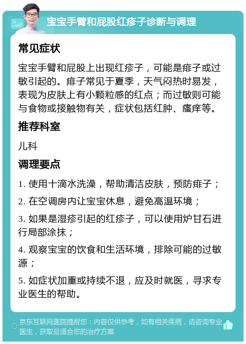 宝宝手臂和屁股红疹子诊断与调理 常见症状 宝宝手臂和屁股上出现红疹子，可能是痱子或过敏引起的。痱子常见于夏季，天气闷热时易发，表现为皮肤上有小颗粒感的红点；而过敏则可能与食物或接触物有关，症状包括红肿、瘙痒等。 推荐科室 儿科 调理要点 1. 使用十滴水洗澡，帮助清洁皮肤，预防痱子； 2. 在空调房内让宝宝休息，避免高温环境； 3. 如果是湿疹引起的红疹子，可以使用炉甘石进行局部涂抹； 4. 观察宝宝的饮食和生活环境，排除可能的过敏源； 5. 如症状加重或持续不退，应及时就医，寻求专业医生的帮助。