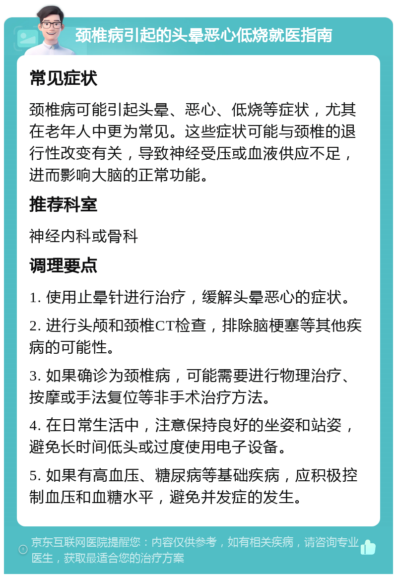 颈椎病引起的头晕恶心低烧就医指南 常见症状 颈椎病可能引起头晕、恶心、低烧等症状，尤其在老年人中更为常见。这些症状可能与颈椎的退行性改变有关，导致神经受压或血液供应不足，进而影响大脑的正常功能。 推荐科室 神经内科或骨科 调理要点 1. 使用止晕针进行治疗，缓解头晕恶心的症状。 2. 进行头颅和颈椎CT检查，排除脑梗塞等其他疾病的可能性。 3. 如果确诊为颈椎病，可能需要进行物理治疗、按摩或手法复位等非手术治疗方法。 4. 在日常生活中，注意保持良好的坐姿和站姿，避免长时间低头或过度使用电子设备。 5. 如果有高血压、糖尿病等基础疾病，应积极控制血压和血糖水平，避免并发症的发生。