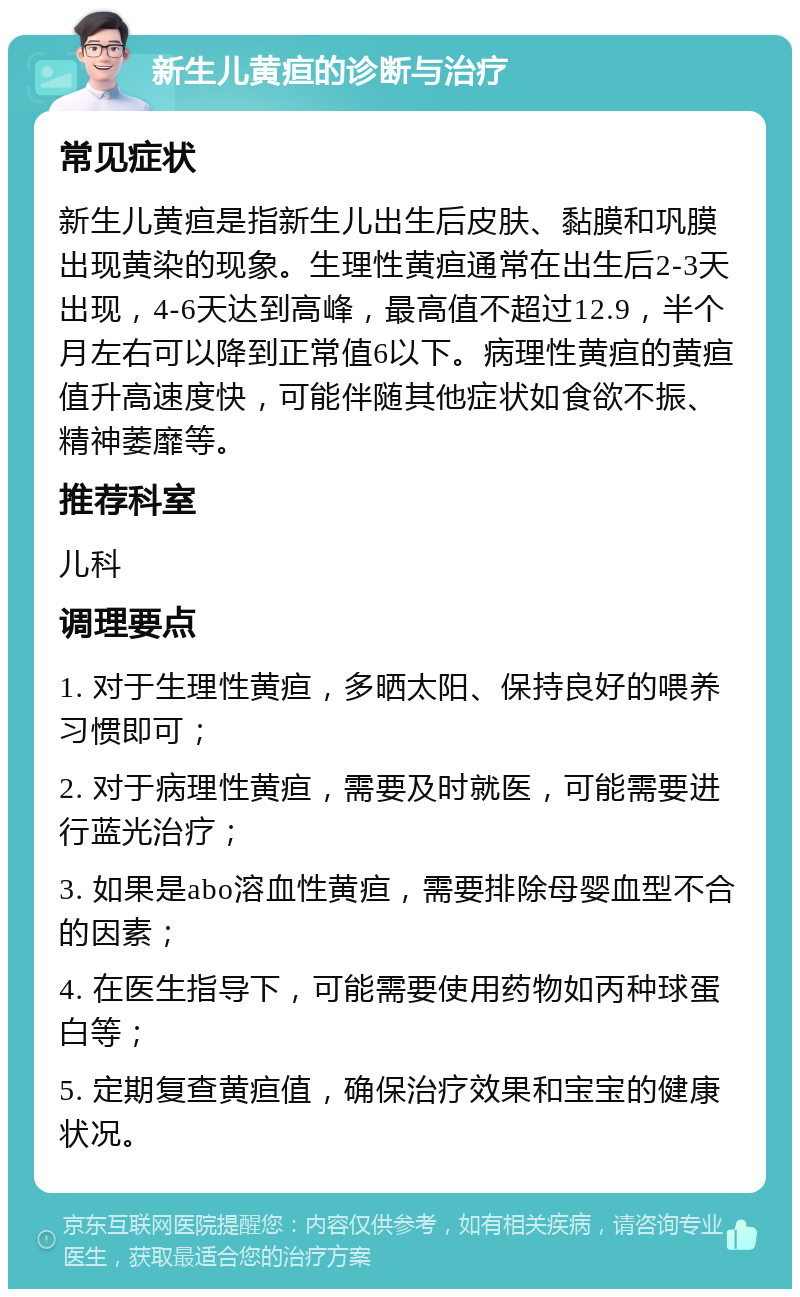 新生儿黄疸的诊断与治疗 常见症状 新生儿黄疸是指新生儿出生后皮肤、黏膜和巩膜出现黄染的现象。生理性黄疸通常在出生后2-3天出现，4-6天达到高峰，最高值不超过12.9，半个月左右可以降到正常值6以下。病理性黄疸的黄疸值升高速度快，可能伴随其他症状如食欲不振、精神萎靡等。 推荐科室 儿科 调理要点 1. 对于生理性黄疸，多晒太阳、保持良好的喂养习惯即可； 2. 对于病理性黄疸，需要及时就医，可能需要进行蓝光治疗； 3. 如果是abo溶血性黄疸，需要排除母婴血型不合的因素； 4. 在医生指导下，可能需要使用药物如丙种球蛋白等； 5. 定期复查黄疸值，确保治疗效果和宝宝的健康状况。