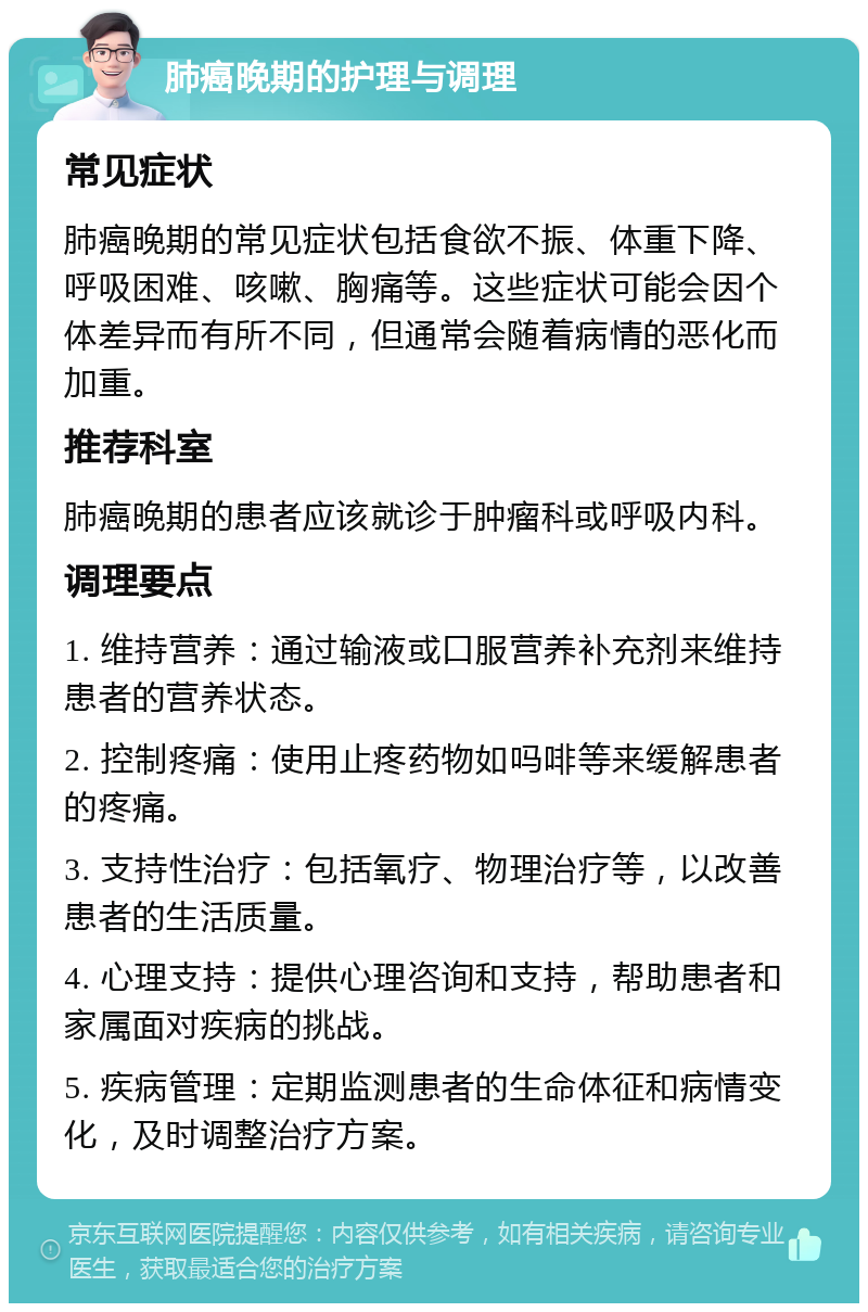 肺癌晚期的护理与调理 常见症状 肺癌晚期的常见症状包括食欲不振、体重下降、呼吸困难、咳嗽、胸痛等。这些症状可能会因个体差异而有所不同，但通常会随着病情的恶化而加重。 推荐科室 肺癌晚期的患者应该就诊于肿瘤科或呼吸内科。 调理要点 1. 维持营养：通过输液或口服营养补充剂来维持患者的营养状态。 2. 控制疼痛：使用止疼药物如吗啡等来缓解患者的疼痛。 3. 支持性治疗：包括氧疗、物理治疗等，以改善患者的生活质量。 4. 心理支持：提供心理咨询和支持，帮助患者和家属面对疾病的挑战。 5. 疾病管理：定期监测患者的生命体征和病情变化，及时调整治疗方案。