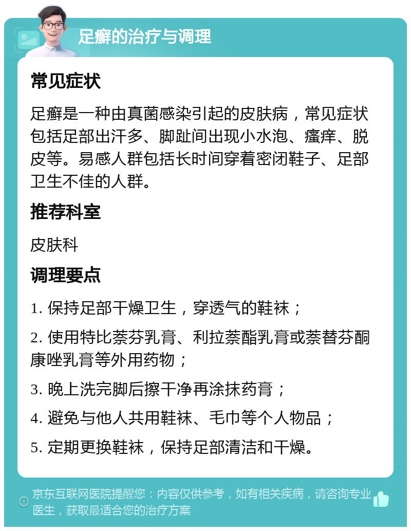 足癣的治疗与调理 常见症状 足癣是一种由真菌感染引起的皮肤病，常见症状包括足部出汗多、脚趾间出现小水泡、瘙痒、脱皮等。易感人群包括长时间穿着密闭鞋子、足部卫生不佳的人群。 推荐科室 皮肤科 调理要点 1. 保持足部干燥卫生，穿透气的鞋袜； 2. 使用特比萘芬乳膏、利拉萘酯乳膏或萘替芬酮康唑乳膏等外用药物； 3. 晚上洗完脚后擦干净再涂抹药膏； 4. 避免与他人共用鞋袜、毛巾等个人物品； 5. 定期更换鞋袜，保持足部清洁和干燥。