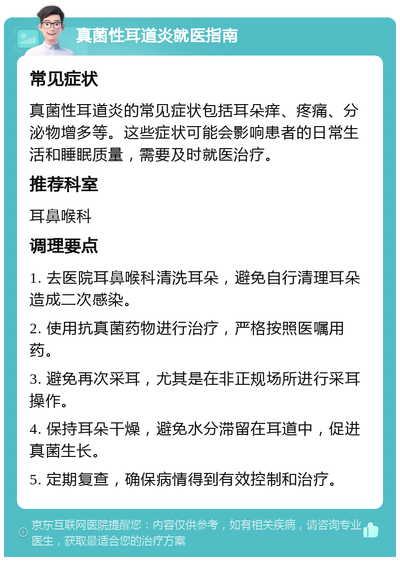 真菌性耳道炎就医指南 常见症状 真菌性耳道炎的常见症状包括耳朵痒、疼痛、分泌物增多等。这些症状可能会影响患者的日常生活和睡眠质量，需要及时就医治疗。 推荐科室 耳鼻喉科 调理要点 1. 去医院耳鼻喉科清洗耳朵，避免自行清理耳朵造成二次感染。 2. 使用抗真菌药物进行治疗，严格按照医嘱用药。 3. 避免再次采耳，尤其是在非正规场所进行采耳操作。 4. 保持耳朵干燥，避免水分滞留在耳道中，促进真菌生长。 5. 定期复查，确保病情得到有效控制和治疗。