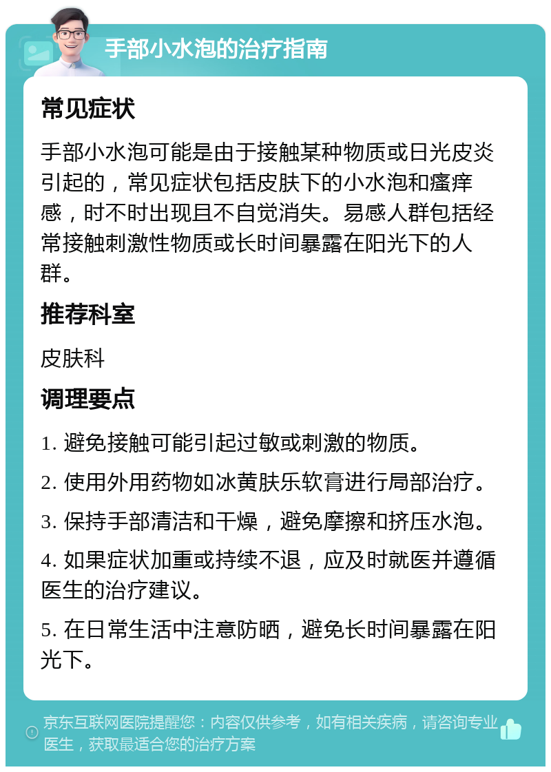 手部小水泡的治疗指南 常见症状 手部小水泡可能是由于接触某种物质或日光皮炎引起的，常见症状包括皮肤下的小水泡和瘙痒感，时不时出现且不自觉消失。易感人群包括经常接触刺激性物质或长时间暴露在阳光下的人群。 推荐科室 皮肤科 调理要点 1. 避免接触可能引起过敏或刺激的物质。 2. 使用外用药物如冰黄肤乐软膏进行局部治疗。 3. 保持手部清洁和干燥，避免摩擦和挤压水泡。 4. 如果症状加重或持续不退，应及时就医并遵循医生的治疗建议。 5. 在日常生活中注意防晒，避免长时间暴露在阳光下。