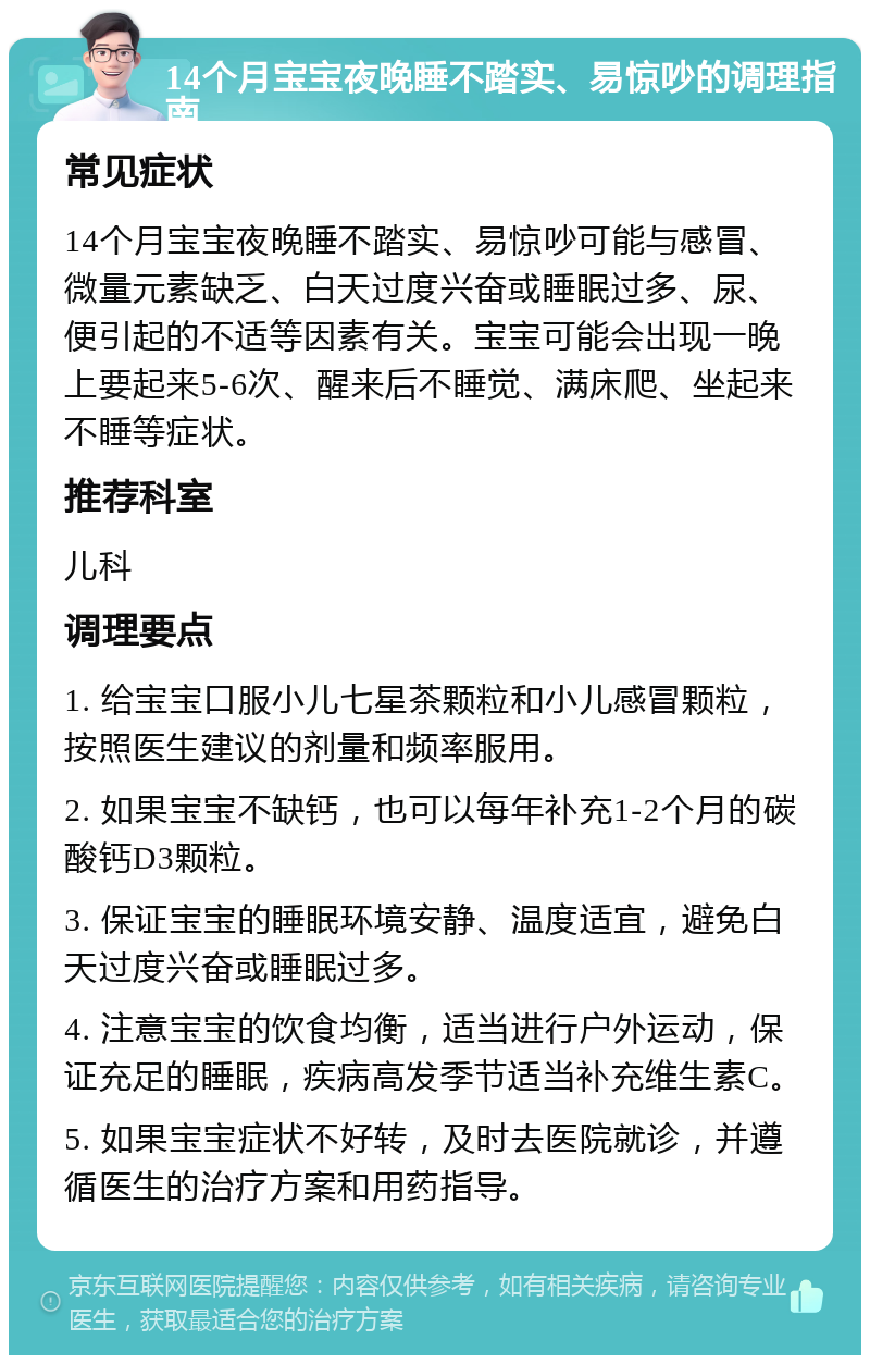 14个月宝宝夜晚睡不踏实、易惊吵的调理指南 常见症状 14个月宝宝夜晚睡不踏实、易惊吵可能与感冒、微量元素缺乏、白天过度兴奋或睡眠过多、尿、便引起的不适等因素有关。宝宝可能会出现一晚上要起来5-6次、醒来后不睡觉、满床爬、坐起来不睡等症状。 推荐科室 儿科 调理要点 1. 给宝宝口服小儿七星茶颗粒和小儿感冒颗粒，按照医生建议的剂量和频率服用。 2. 如果宝宝不缺钙，也可以每年补充1-2个月的碳酸钙D3颗粒。 3. 保证宝宝的睡眠环境安静、温度适宜，避免白天过度兴奋或睡眠过多。 4. 注意宝宝的饮食均衡，适当进行户外运动，保证充足的睡眠，疾病高发季节适当补充维生素C。 5. 如果宝宝症状不好转，及时去医院就诊，并遵循医生的治疗方案和用药指导。