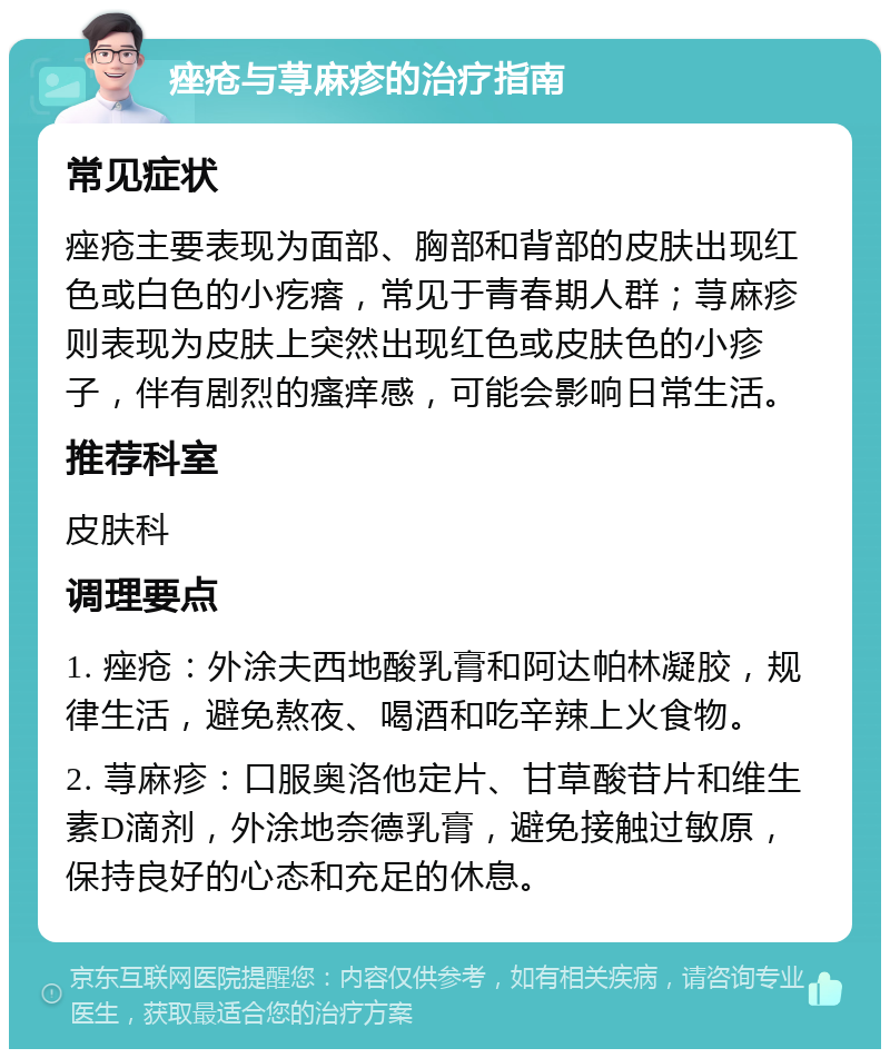 痤疮与荨麻疹的治疗指南 常见症状 痤疮主要表现为面部、胸部和背部的皮肤出现红色或白色的小疙瘩，常见于青春期人群；荨麻疹则表现为皮肤上突然出现红色或皮肤色的小疹子，伴有剧烈的瘙痒感，可能会影响日常生活。 推荐科室 皮肤科 调理要点 1. 痤疮：外涂夫西地酸乳膏和阿达帕林凝胶，规律生活，避免熬夜、喝酒和吃辛辣上火食物。 2. 荨麻疹：口服奥洛他定片、甘草酸苷片和维生素D滴剂，外涂地奈德乳膏，避免接触过敏原，保持良好的心态和充足的休息。