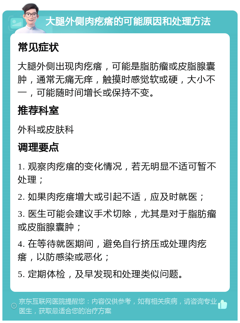 大腿外侧肉疙瘩的可能原因和处理方法 常见症状 大腿外侧出现肉疙瘩，可能是脂肪瘤或皮脂腺囊肿，通常无痛无痒，触摸时感觉软或硬，大小不一，可能随时间增长或保持不变。 推荐科室 外科或皮肤科 调理要点 1. 观察肉疙瘩的变化情况，若无明显不适可暂不处理； 2. 如果肉疙瘩增大或引起不适，应及时就医； 3. 医生可能会建议手术切除，尤其是对于脂肪瘤或皮脂腺囊肿； 4. 在等待就医期间，避免自行挤压或处理肉疙瘩，以防感染或恶化； 5. 定期体检，及早发现和处理类似问题。