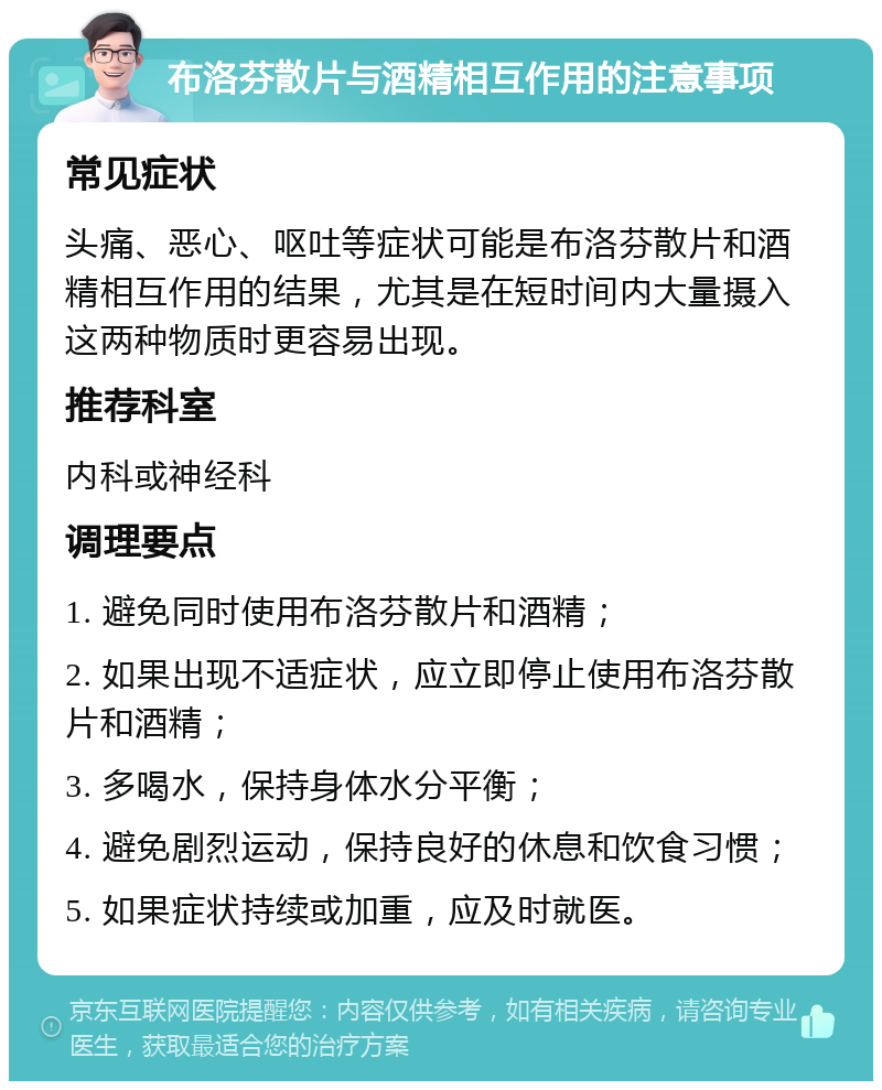 布洛芬散片与酒精相互作用的注意事项 常见症状 头痛、恶心、呕吐等症状可能是布洛芬散片和酒精相互作用的结果，尤其是在短时间内大量摄入这两种物质时更容易出现。 推荐科室 内科或神经科 调理要点 1. 避免同时使用布洛芬散片和酒精； 2. 如果出现不适症状，应立即停止使用布洛芬散片和酒精； 3. 多喝水，保持身体水分平衡； 4. 避免剧烈运动，保持良好的休息和饮食习惯； 5. 如果症状持续或加重，应及时就医。