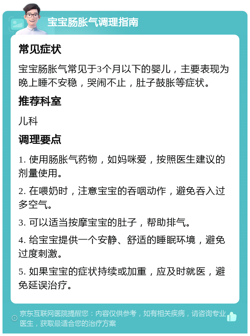 宝宝肠胀气调理指南 常见症状 宝宝肠胀气常见于3个月以下的婴儿，主要表现为晚上睡不安稳，哭闹不止，肚子鼓胀等症状。 推荐科室 儿科 调理要点 1. 使用肠胀气药物，如妈咪爱，按照医生建议的剂量使用。 2. 在喂奶时，注意宝宝的吞咽动作，避免吞入过多空气。 3. 可以适当按摩宝宝的肚子，帮助排气。 4. 给宝宝提供一个安静、舒适的睡眠环境，避免过度刺激。 5. 如果宝宝的症状持续或加重，应及时就医，避免延误治疗。