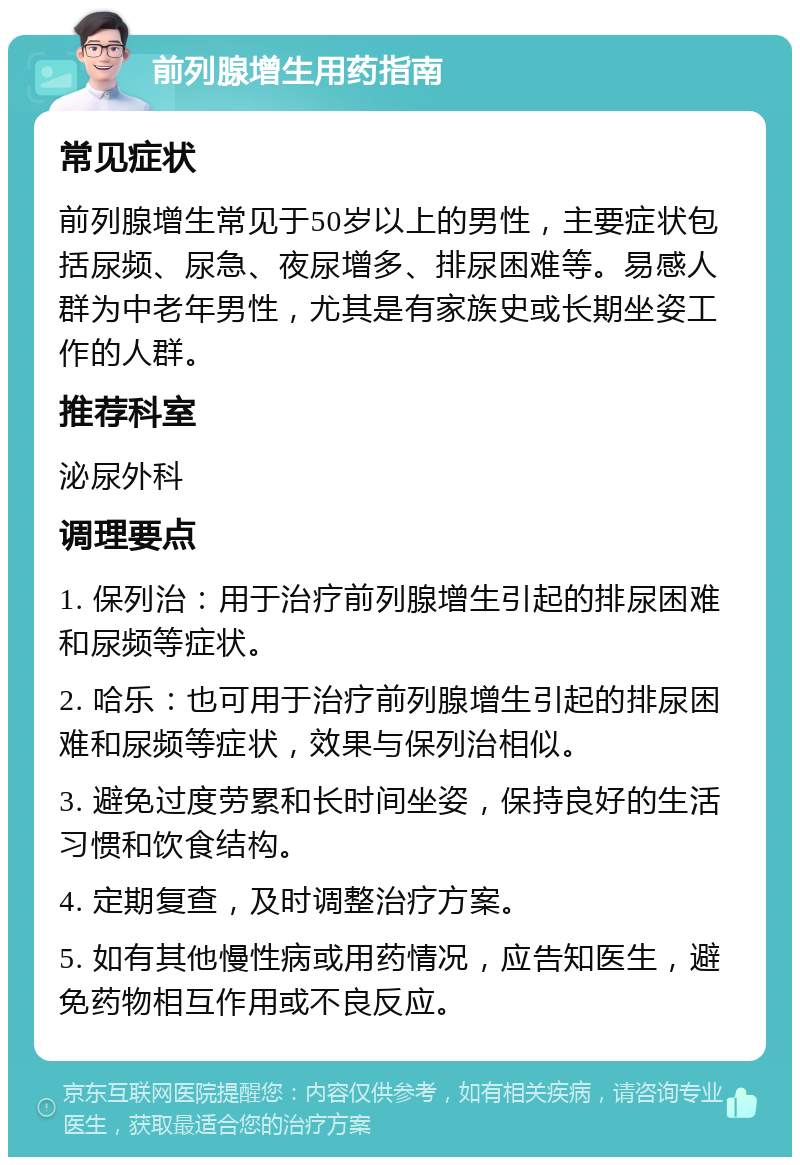 前列腺增生用药指南 常见症状 前列腺增生常见于50岁以上的男性，主要症状包括尿频、尿急、夜尿增多、排尿困难等。易感人群为中老年男性，尤其是有家族史或长期坐姿工作的人群。 推荐科室 泌尿外科 调理要点 1. 保列治：用于治疗前列腺增生引起的排尿困难和尿频等症状。 2. 哈乐：也可用于治疗前列腺增生引起的排尿困难和尿频等症状，效果与保列治相似。 3. 避免过度劳累和长时间坐姿，保持良好的生活习惯和饮食结构。 4. 定期复查，及时调整治疗方案。 5. 如有其他慢性病或用药情况，应告知医生，避免药物相互作用或不良反应。