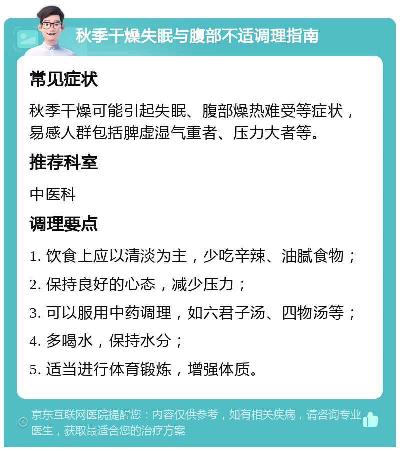 秋季干燥失眠与腹部不适调理指南 常见症状 秋季干燥可能引起失眠、腹部燥热难受等症状，易感人群包括脾虚湿气重者、压力大者等。 推荐科室 中医科 调理要点 1. 饮食上应以清淡为主，少吃辛辣、油腻食物； 2. 保持良好的心态，减少压力； 3. 可以服用中药调理，如六君子汤、四物汤等； 4. 多喝水，保持水分； 5. 适当进行体育锻炼，增强体质。