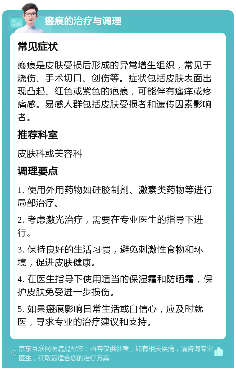 瘢痕的治疗与调理 常见症状 瘢痕是皮肤受损后形成的异常增生组织，常见于烧伤、手术切口、创伤等。症状包括皮肤表面出现凸起、红色或紫色的疤痕，可能伴有瘙痒或疼痛感。易感人群包括皮肤受损者和遗传因素影响者。 推荐科室 皮肤科或美容科 调理要点 1. 使用外用药物如硅胶制剂、激素类药物等进行局部治疗。 2. 考虑激光治疗，需要在专业医生的指导下进行。 3. 保持良好的生活习惯，避免刺激性食物和环境，促进皮肤健康。 4. 在医生指导下使用适当的保湿霜和防晒霜，保护皮肤免受进一步损伤。 5. 如果瘢痕影响日常生活或自信心，应及时就医，寻求专业的治疗建议和支持。