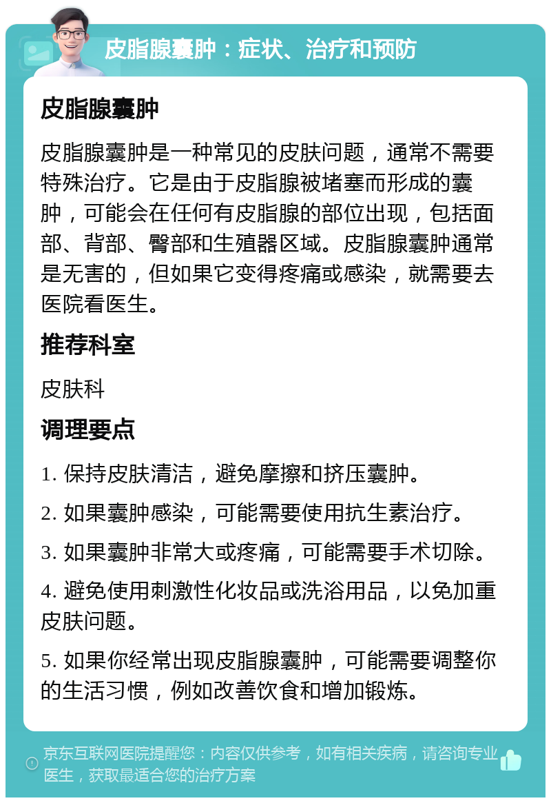 皮脂腺囊肿：症状、治疗和预防 皮脂腺囊肿 皮脂腺囊肿是一种常见的皮肤问题，通常不需要特殊治疗。它是由于皮脂腺被堵塞而形成的囊肿，可能会在任何有皮脂腺的部位出现，包括面部、背部、臀部和生殖器区域。皮脂腺囊肿通常是无害的，但如果它变得疼痛或感染，就需要去医院看医生。 推荐科室 皮肤科 调理要点 1. 保持皮肤清洁，避免摩擦和挤压囊肿。 2. 如果囊肿感染，可能需要使用抗生素治疗。 3. 如果囊肿非常大或疼痛，可能需要手术切除。 4. 避免使用刺激性化妆品或洗浴用品，以免加重皮肤问题。 5. 如果你经常出现皮脂腺囊肿，可能需要调整你的生活习惯，例如改善饮食和增加锻炼。