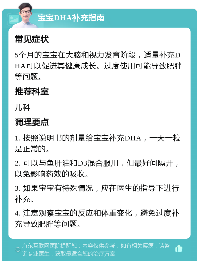 宝宝DHA补充指南 常见症状 5个月的宝宝在大脑和视力发育阶段，适量补充DHA可以促进其健康成长。过度使用可能导致肥胖等问题。 推荐科室 儿科 调理要点 1. 按照说明书的剂量给宝宝补充DHA，一天一粒是正常的。 2. 可以与鱼肝油和D3混合服用，但最好间隔开，以免影响药效的吸收。 3. 如果宝宝有特殊情况，应在医生的指导下进行补充。 4. 注意观察宝宝的反应和体重变化，避免过度补充导致肥胖等问题。