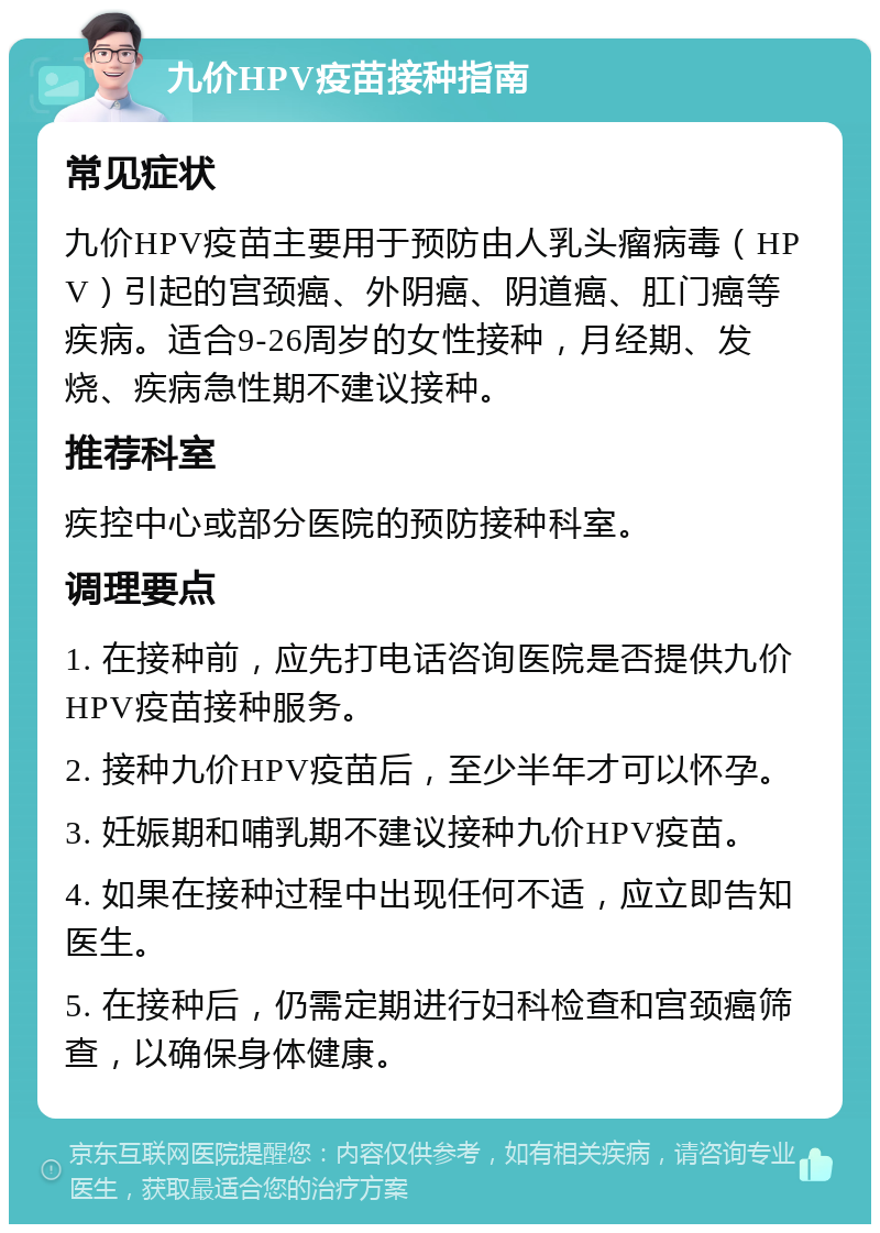 九价HPV疫苗接种指南 常见症状 九价HPV疫苗主要用于预防由人乳头瘤病毒（HPV）引起的宫颈癌、外阴癌、阴道癌、肛门癌等疾病。适合9-26周岁的女性接种，月经期、发烧、疾病急性期不建议接种。 推荐科室 疾控中心或部分医院的预防接种科室。 调理要点 1. 在接种前，应先打电话咨询医院是否提供九价HPV疫苗接种服务。 2. 接种九价HPV疫苗后，至少半年才可以怀孕。 3. 妊娠期和哺乳期不建议接种九价HPV疫苗。 4. 如果在接种过程中出现任何不适，应立即告知医生。 5. 在接种后，仍需定期进行妇科检查和宫颈癌筛查，以确保身体健康。