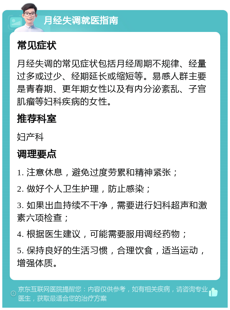 月经失调就医指南 常见症状 月经失调的常见症状包括月经周期不规律、经量过多或过少、经期延长或缩短等。易感人群主要是青春期、更年期女性以及有内分泌紊乱、子宫肌瘤等妇科疾病的女性。 推荐科室 妇产科 调理要点 1. 注意休息，避免过度劳累和精神紧张； 2. 做好个人卫生护理，防止感染； 3. 如果出血持续不干净，需要进行妇科超声和激素六项检查； 4. 根据医生建议，可能需要服用调经药物； 5. 保持良好的生活习惯，合理饮食，适当运动，增强体质。