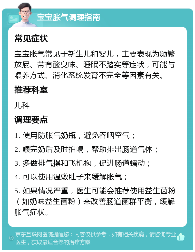 宝宝胀气调理指南 常见症状 宝宝胀气常见于新生儿和婴儿，主要表现为频繁放屁、带有酸臭味、睡眠不踏实等症状，可能与喂养方式、消化系统发育不完全等因素有关。 推荐科室 儿科 调理要点 1. 使用防胀气奶瓶，避免吞咽空气； 2. 喂完奶后及时拍嗝，帮助排出肠道气体； 3. 多做排气操和飞机抱，促进肠道蠕动； 4. 可以使用温敷肚子来缓解胀气； 5. 如果情况严重，医生可能会推荐使用益生菌粉（如奶味益生菌粉）来改善肠道菌群平衡，缓解胀气症状。