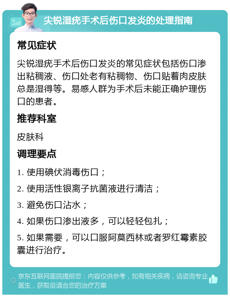 尖锐湿疣手术后伤口发炎的处理指南 常见症状 尖锐湿疣手术后伤口发炎的常见症状包括伤口渗出粘稠液、伤口处老有粘稠物、伤口贴着肉皮肤总是湿得等。易感人群为手术后未能正确护理伤口的患者。 推荐科室 皮肤科 调理要点 1. 使用碘伏消毒伤口； 2. 使用活性银离子抗菌液进行清洁； 3. 避免伤口沾水； 4. 如果伤口渗出液多，可以轻轻包扎； 5. 如果需要，可以口服阿莫西林或者罗红霉素胶囊进行治疗。